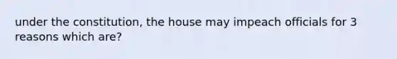 under the constitution, the house may impeach officials for 3 reasons which are?