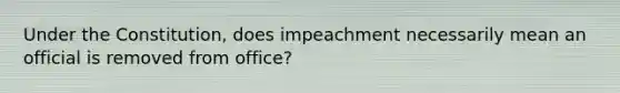 Under the Constitution, does impeachment necessarily mean an official is removed from office?