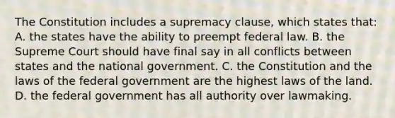 The Constitution includes a supremacy clause, which states that: A. the states have the ability to preempt federal law. B. the Supreme Court should have final say in all conflicts between states and the national government. C. the Constitution and the laws of the federal government are the highest laws of the land. D. the federal government has all authority over lawmaking.