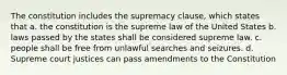 The constitution includes the supremacy clause, which states that a. the constitution is the supreme law of the United States b. laws passed by the states shall be considered supreme law. c. people shall be free from unlawful searches and seizures. d. Supreme court justices can pass amendments to the Constitution