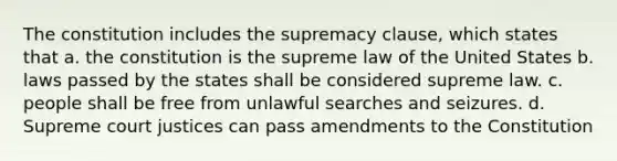 The constitution includes the supremacy clause, which states that a. the constitution is the supreme law of the United States b. laws passed by the states shall be considered supreme law. c. people shall be free from unlawful searches and seizures. d. Supreme court justices can pass amendments to the Constitution