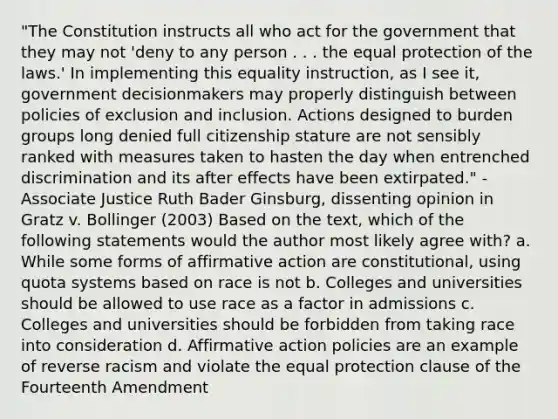 "The Constitution instructs all who act for the government that they may not 'deny to any person . . . the equal protection of the laws.' In implementing this equality instruction, as I see it, government decisionmakers may properly distinguish between policies of exclusion and inclusion. Actions designed to burden groups long denied full citizenship stature are not sensibly ranked with measures taken to hasten the day when entrenched discrimination and its after effects have been extirpated." - Associate Justice Ruth Bader Ginsburg, dissenting opinion in Gratz v. Bollinger (2003) Based on the text, which of the following statements would the author most likely agree with? a. While some forms of affirmative action are constitutional, using quota systems based on race is not b. Colleges and universities should be allowed to use race as a factor in admissions c. Colleges and universities should be forbidden from taking race into consideration d. Affirmative action policies are an example of reverse racism and violate the equal protection clause of the Fourteenth Amendment