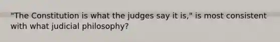 "The Constitution is what the judges say it is," is most consistent with what judicial philosophy?