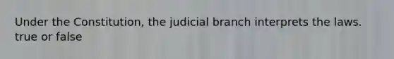 Under the Constitution, the judicial branch interprets the laws. true or false