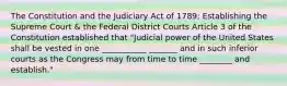 The Constitution and the Judiciary Act of 1789: Establishing the Supreme Court & the Federal District Courts Article 3 of the Constitution established that "Judicial power of the United States shall be vested in one ___________ _______ and in such inferior courts as the Congress may from time to time ________ and establish."