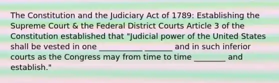 The Constitution and the Judiciary Act of 1789: Establishing the Supreme Court & the Federal District Courts Article 3 of the Constitution established that "<a href='https://www.questionai.com/knowledge/ksTmPSjHjx-judicial-power' class='anchor-knowledge'>judicial power</a> of the United States shall be vested in one ___________ _______ and in such inferior courts as the Congress may from time to time ________ and establish."