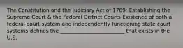 The Constitution and the Judiciary Act of 1789: Establishing the Supreme Court & the Federal District Courts Existence of both a federal court system and independently functioning state court systems defines the _________________________ that exists in the U.S.