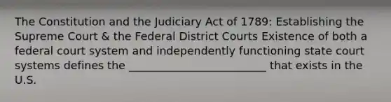 The Constitution and the Judiciary Act of 1789: Establishing the Supreme Court & the Federal District Courts Existence of both a federal court system and independently functioning state court systems defines the _________________________ that exists in the U.S.