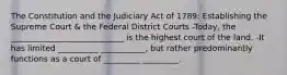 The Constitution and the Judiciary Act of 1789: Establishing the Supreme Court & the Federal District Courts -Today, the ____________________________ is the highest court of the land. -It has limited __________ ___________, but rather predominantly functions as a court of _________ _________.