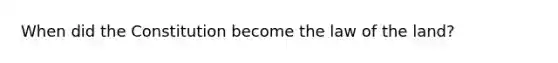 When did the Constitution become the law of the land?