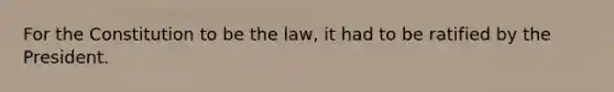 For the Constitution to be the law, it had to be ratified by the President.