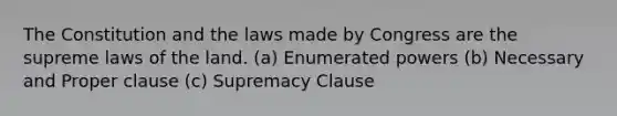 The Constitution and the laws made by Congress are the supreme laws of the land. (a) Enumerated powers (b) Necessary and Proper clause (c) Supremacy Clause