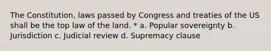 The Constitution, laws passed by Congress and treaties of the US shall be the top law of the land. * a. Popular sovereignty b. Jurisdiction c. Judicial review d. Supremacy clause