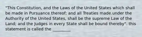 "This Constitution, and the Laws of the United States which shall be made in Pursuance thereof; and all Treaties made.under the Authority of the United States, shall be the supreme Law of the Land; and the Judges in every State shall be bound thereby". this statement is called the _________