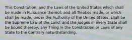 This Constitution, and the Laws of the United States which shall be made in Pursuance thereof; and all Treaties made, or which shall be made, under the Authority of the United States, shall be the Supreme Law of the Land; and the Judges in every State shall be bound thereby, any Thing in the Constitution or Laws of any State to the Contrary notwithstanding.