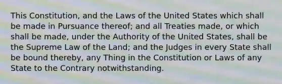 This Constitution, and the Laws of the United States which shall be made in Pursuance thereof; and all Treaties made, or which shall be made, under the Authority of the United States, shall be the Supreme Law of the Land; and the Judges in every State shall be bound thereby, any Thing in the Constitution or Laws of any State to the Contrary notwithstanding.