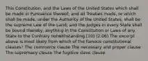 This Constitution, and the Laws of the United States which shall be made in Pursuance thereof; and all Treaties made, or which shall be made, under the Authority of the United States, shall be the supreme Law of the Land; and the Judges in every State shall be bound thereby, anything in the Constitution or Laws of any State to the Contrary notwithstanding.[10] (2.06) The excerpt above is most likely from which of the famous constitutional clauses? The commerce clause The necessary and proper clause The supremacy clause The fugitive slave clause