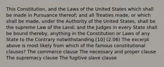 This Constitution, and the Laws of the United States which shall be made in Pursuance thereof; and all Treaties made, or which shall be made, under the Authority of the United States, shall be the supreme Law of the Land; and the Judges in every State shall be bound thereby, anything in the Constitution or Laws of any State to the Contrary notwithstanding.[10] (2.06) The excerpt above is most likely from which of the famous constitutional clauses? The commerce clause The necessary and proper clause The supremacy clause The fugitive slave clause