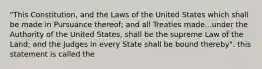 "This Constitution, and the Laws of the United States which shall be made in Pursuance thereof; and all Treaties made...under the Authority of the United States, shall be the supreme Law of the Land; and the Judges in every State shall be bound thereby". this statement is called the