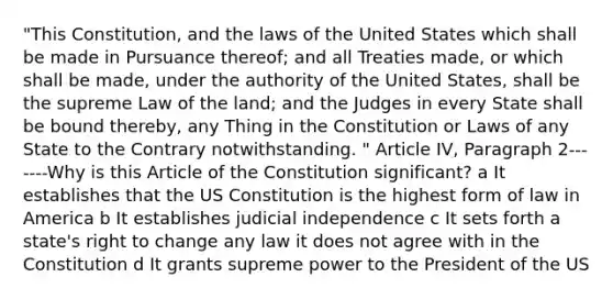 "This Constitution, and the laws of the United States which shall be made in Pursuance thereof; and all Treaties made, or which shall be made, under the authority of the United States, shall be the supreme Law of the land; and the Judges in every State shall be bound thereby, any Thing in the Constitution or Laws of any State to the Contrary notwithstanding. " Article IV, Paragraph 2-------Why is this Article of the Constitution significant? a It establishes that the US Constitution is the highest form of law in America b It establishes judicial independence c It sets forth a state's right to change any law it does not agree with in the Constitution d It grants supreme power to the President of the US