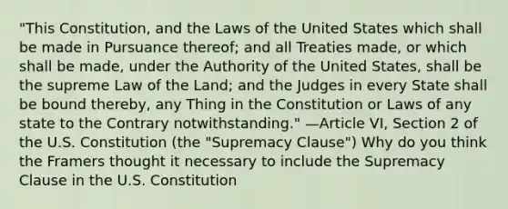 "This Constitution, and the Laws of the United States which shall be made in Pursuance thereof; and all Treaties made, or which shall be made, under the Authority of the United States, shall be the supreme Law of the Land; and the Judges in every State shall be bound thereby, any Thing in the Constitution or Laws of any state to the Contrary notwithstanding." —Article VI, Section 2 of the U.S. Constitution (the "Supremacy Clause") Why do you think the Framers thought it necessary to include the Supremacy Clause in the U.S. Constitution