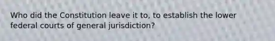 Who did the Constitution leave it to, to establish the lower federal courts of general jurisdiction?