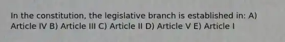 In the constitution, the legislative branch is established in: A) Article IV B) Article III C) Article II D) Article V E) Article I