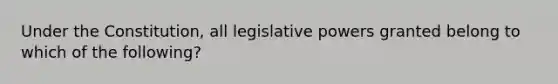 Under the Constitution, all legislative powers granted belong to which of the following?