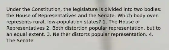 Under the Constitution, the legislature is divided into two bodies: the House of Representatives and the Senate. Which body over-represents rural, low-population states? 1. The House of Representatives 2. Both distortion popular representation, but to an equal extent. 3. Neither distorts popular representation. 4. The Senate