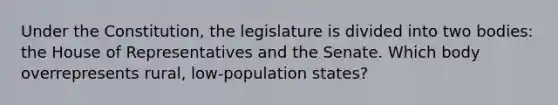 Under the Constitution, the legislature is divided into two bodies: the House of Representatives and the Senate. Which body overrepresents rural, low-population states?