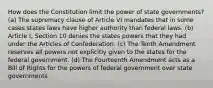 How does the Constitution limit the power of state governments? (a) The supremacy clause of Article VI mandates that in some cases states laws have higher authority than federal laws. (b) Article I, Section 10 denies the states powers that they had under the Articles of Confederation. (c) The Tenth Amendment reserves all powers not explicitly given to the states for the federal government. (d) The Fourteenth Amendment acts as a Bill of Rights for the powers of federal government over state governments