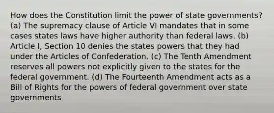 How does the Constitution limit the power of state governments? (a) The supremacy clause of Article VI mandates that in some cases states laws have higher authority than federal laws. (b) Article I, Section 10 denies the states powers that they had under the Articles of Confederation. (c) The Tenth Amendment reserves all powers not explicitly given to the states for the federal government. (d) The Fourteenth Amendment acts as a Bill of Rights for the powers of federal government over state governments