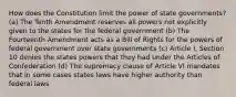 How does the Constitution limit the power of state governments? (a) The Tenth Amendment reserves all powers not explicitly given to the states for the federal government (b) The Fourteenth Amendment acts as a Bill of Rights for the powers of federal government over state governments (c) Article I, Section 10 denies the states powers that they had under the Articles of Confederation (d) The supremacy clause of Article VI mandates that in some cases states laws have higher authority than federal laws