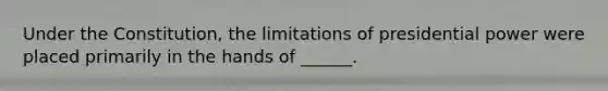 Under the Constitution, the limitations of presidential power were placed primarily in the hands of ______.