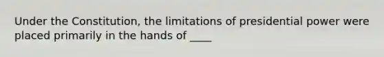 Under the Constitution, the limitations of presidential power were placed primarily in the hands of ____