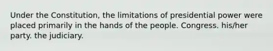 Under the Constitution, the limitations of presidential power were placed primarily in the hands of the people. Congress. his/her party. the judiciary.