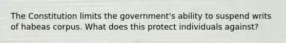 The Constitution limits the government's ability to suspend writs of habeas corpus. What does this protect individuals against?