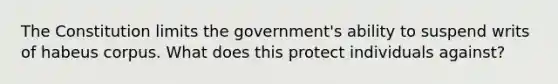 The Constitution limits the government's ability to suspend writs of habeus corpus. What does this protect individuals against?