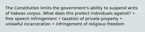 The Constitution limits the government's ability to suspend writs of habeas corpus. What does this protect individuals against? • free speech infringement • taxation of private property • unlawful incarceration • infringement of religious freedom