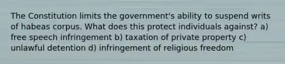 The Constitution limits the government's ability to suspend writs of habeas corpus. What does this protect individuals against? a) free speech infringement b) taxation of private property c) unlawful detention d) infringement of religious freedom