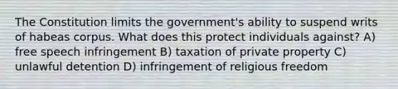 The Constitution limits the government's ability to suspend writs of habeas corpus. What does this protect individuals against? A) free speech infringement B) taxation of private property C) unlawful detention D) infringement of religious freedom