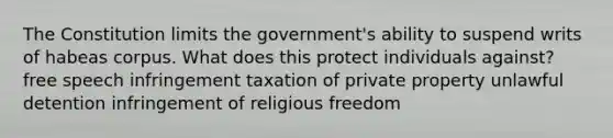 The Constitution limits the government's ability to suspend writs of habeas corpus. What does this protect individuals against? free speech infringement taxation of private property unlawful detention infringement of religious freedom