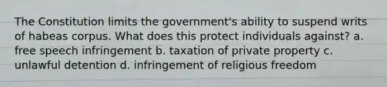 The Constitution limits the government's ability to suspend writs of habeas corpus. What does this protect individuals against? a. free speech infringement b. taxation of private property c. unlawful detention d. infringement of religious freedom