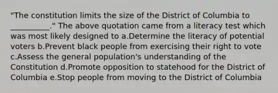 "The constitution limits the size of the District of Columbia to __________." The above quotation came from a literacy test which was most likely designed to a.Determine the literacy of potential voters b.Prevent black people from exercising their right to vote c.Assess the general population's understanding of the Constitution d.Promote opposition to statehood for the District of Columbia e.Stop people from moving to the District of Columbia