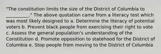 "The constitution limits the size of the District of Columbia to __________." The above quotation came from a literacy test which was most likely designed to a. Determine the literacy of potential voters b. Prevent black people from exercising their right to vote c. Assess the general population's understanding of the Constitution d. Promote opposition to statehood for the District of Columbia e. Stop people from moving to the District of Columbia