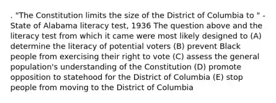 . "The Constitution limits the size of the District of Columbia to " -State of Alabama literacy test, 1936 The question above and the literacy test from which it came were most likely designed to (A) determine the literacy of potential voters (B) prevent Black people from exercising their right to vote (C) assess the general population's understanding of the Constitution (D) promote opposition to statehood for the District of Columbia (E) stop people from moving to the District of Columbia