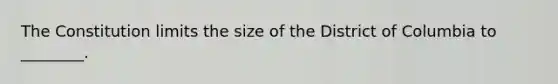 The Constitution limits the size of the District of Columbia to ________.