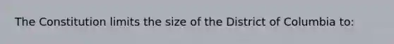 The Constitution limits the size of the District of Columbia to: