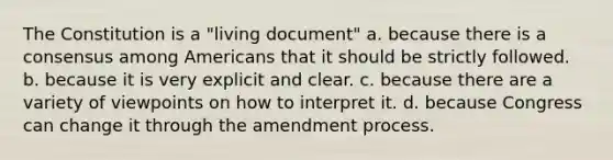 The Constitution is a "living document" a. because there is a consensus among Americans that it should be strictly followed. b. because it is very explicit and clear. c. because there are a variety of viewpoints on how to interpret it. d. because Congress can change it through the amendment process.