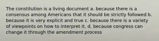 The constitution is a living document a. because there is a consensus among Americans that it should be strictly followed b. because it is very explicit and true c. because there is a variety of viewpoints on how to interpret it. d. because congress can change it through the amendment process